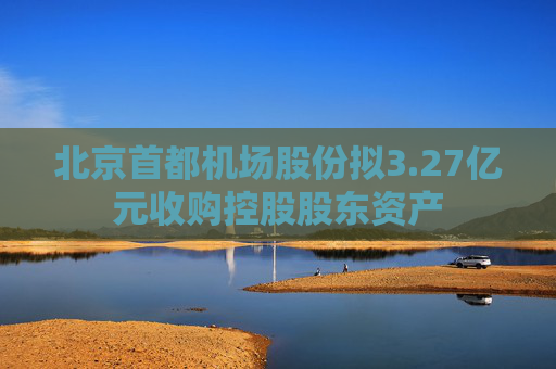 北京首都机场股份拟3.27亿元收购控股股东资产