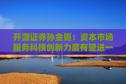开源证券孙金钜：资本市场服务科技创新力度有望进一步提升
