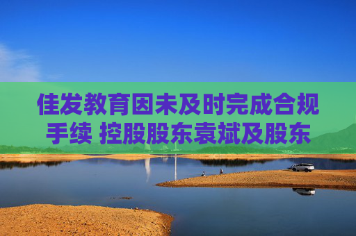 佳发教育因未及时完成合规手续 控股股东袁斌及股东德员泰终止股份转让