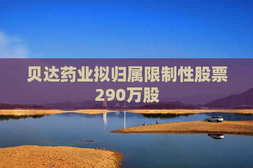 贝达药业拟归属限制性股票290万股