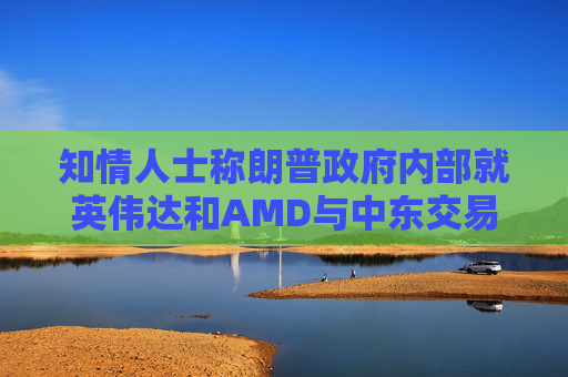 知情人士称朗普政府内部就英伟达和AMD与中东交易产生分歧