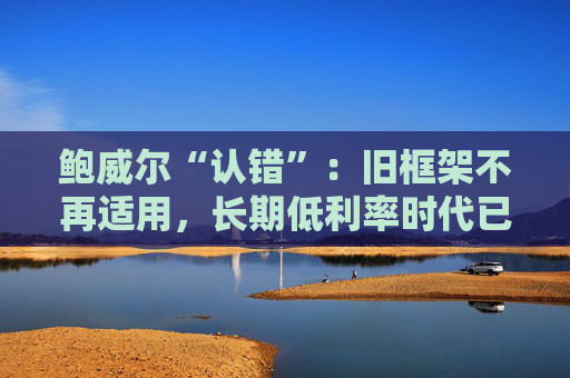 鲍威尔“认错”：旧框架不再适用，长期低利率时代已结束