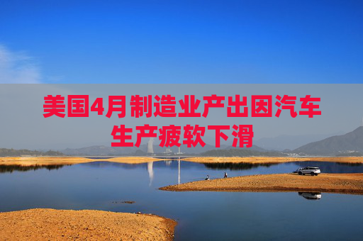 美国4月制造业产出因汽车生产疲软下滑