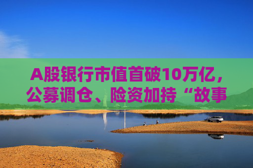 A股银行市值首破10万亿，公募调仓、险资加持“故事”能否持续？