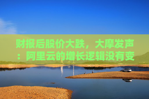 财报后股价大跌，大摩发声：阿里云的增长逻辑没有变化！