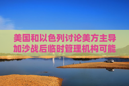 美国和以色列讨论美方主导加沙战后临时管理机构可能性