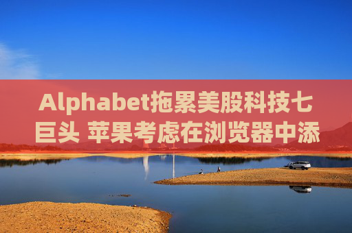 Alphabet拖累美股科技七巨头 苹果考虑在浏览器中添加AI搜索  第1张