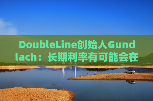 DoubleLine创始人Gundlach：长期利率有可能会在经济走弱时上升