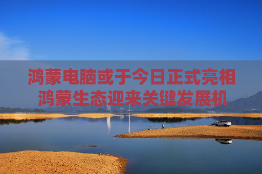 鸿蒙电脑或于今日正式亮相 鸿蒙生态迎来关键发展机遇