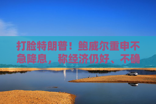 打脸特朗普！鲍威尔重申不急降息，称经济仍好、不确定性极高，拒绝因关税抢先行动