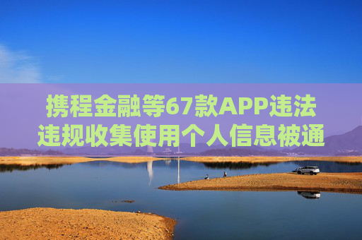 携程金融等67款APP违法违规收集使用个人信息被通报