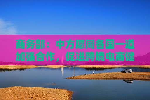 商务部：中方愿同各国一道加强合作，促进跨境电商健康可持续发展