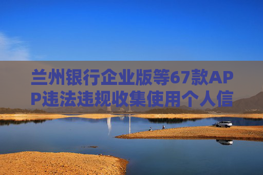 兰州银行企业版等67款APP违法违规收集使用个人信息被通报