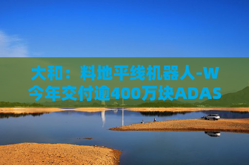 大和：料地平线机器人-W今年交付逾400万块ADAS芯片 升目标价至9.6港元 重申“买入”评级