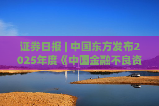 证券日报 | 中国东方发布2025年度《中国金融不良资产市场调查报告》