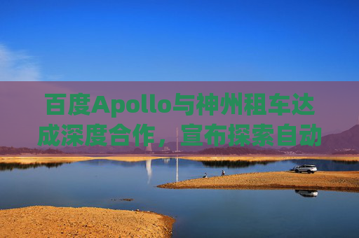 百度Apollo与神州租车达成深度合作，宣布探索自动驾驶租赁服务