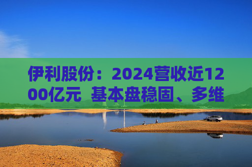 伊利股份：2024营收近1200亿元  基本盘稳固、多维度全面进阶