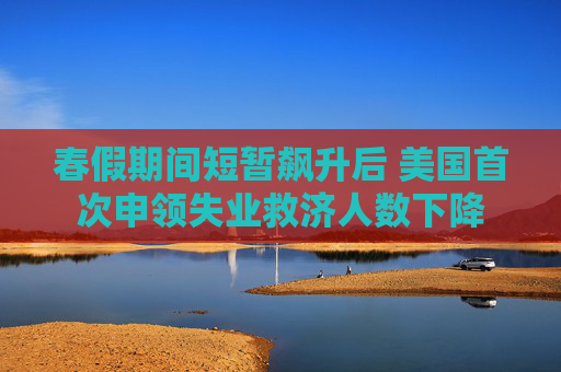 春假期间短暂飙升后 美国首次申领失业救济人数下降