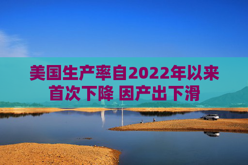 美国生产率自2022年以来首次下降 因产出下滑