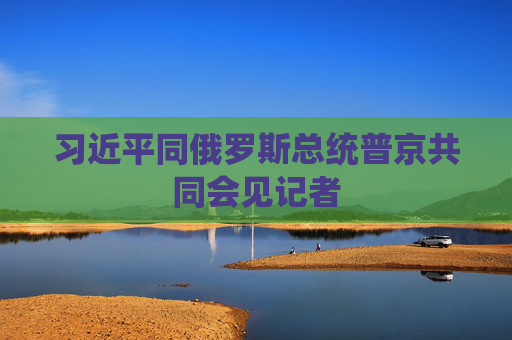 习近平同俄罗斯总统普京共同会见记者