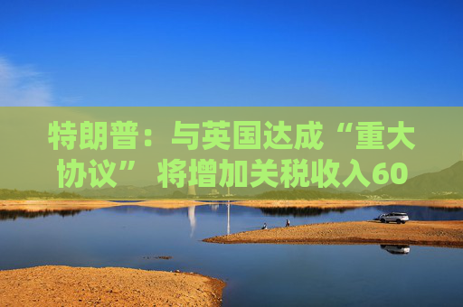 特朗普：与英国达成“重大协议” 将增加关税收入60亿美元