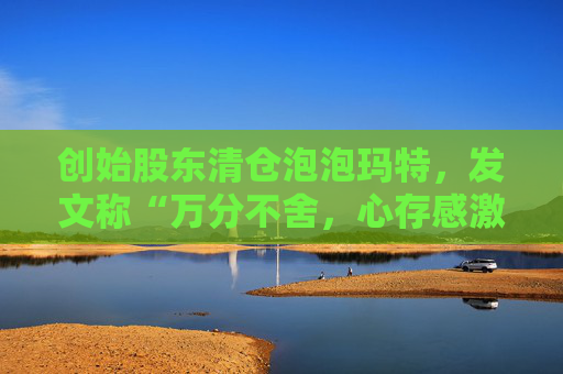 创始股东清仓泡泡玛特，发文称“万分不舍，心存感激”