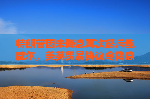 特朗普因未降息再次怒斥鲍威尔，美英贸易协议令降息押注降温