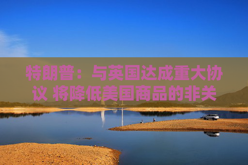 特朗普：与英国达成重大协议 将降低美国商品的非关税壁垒