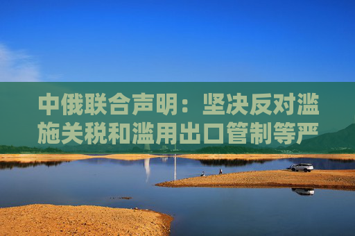 中俄联合声明：坚决反对滥施关税和滥用出口管制等严重破坏国际经贸秩序的措施