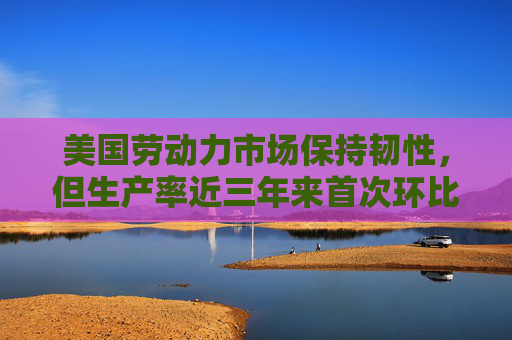 美国劳动力市场保持韧性，但生产率近三年来首次环比下降