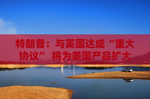 特朗普：与英国达成“重大协议” 将为美国产品扩大市场准入