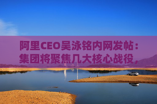 阿里CEO吴泳铭内网发帖：集团将聚焦几大核心战役，由多个业务方参与