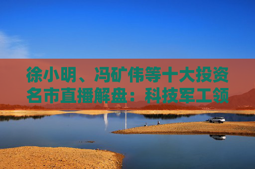徐小明、冯矿伟等十大投资名市直播解盘：科技军工领涨，分歧预期不改趋势！  第1张
