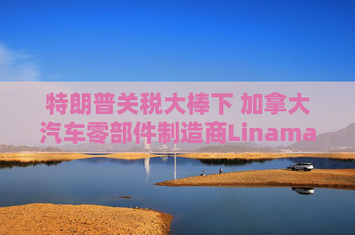 特朗普关税大棒下 加拿大汽车零部件制造商Linamar或意外受益
