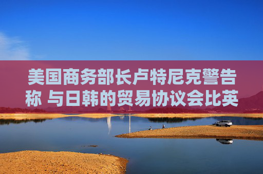 美国商务部长卢特尼克警告称 与日韩的贸易协议会比英国更复杂