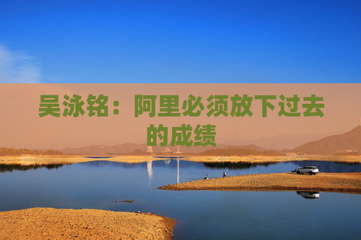 吴泳铭：阿里必须放下过去的成绩