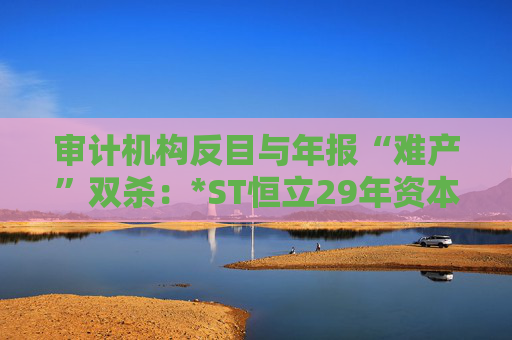 审计机构反目与年报“难产”双杀：*ST恒立29年资本长跑终陷退市泥潭