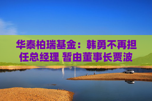 华泰柏瑞基金：韩勇不再担任总经理 暂由董事长贾波代行该职务