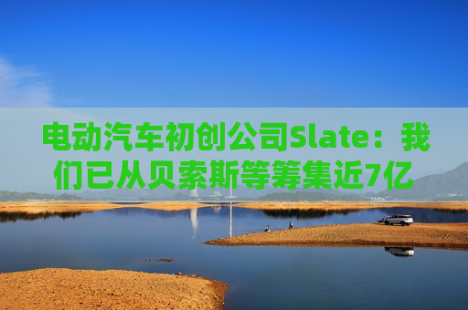 电动汽车初创公司Slate：我们已从贝索斯等筹集近7亿美元