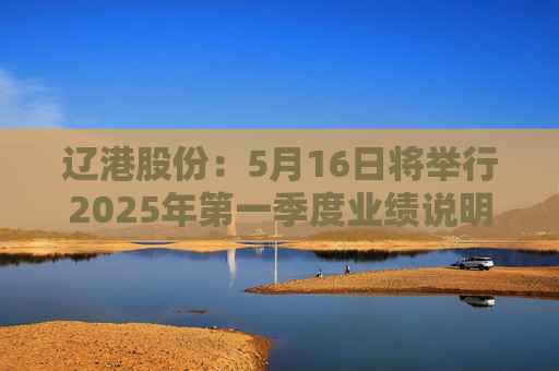 辽港股份：5月16日将举行2025年第一季度业绩说明会