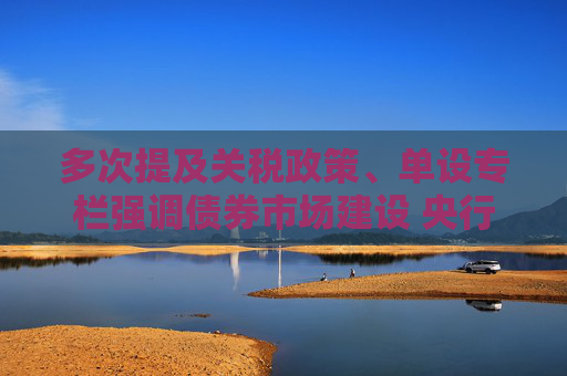 多次提及关税政策、单设专栏强调债券市场建设 央行一季度货政报告释放重要信号