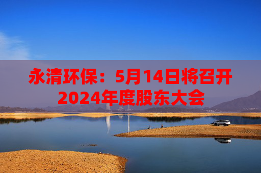 永清环保：5月14日将召开2024年度股东大会