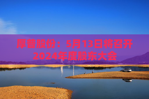 厚普股份：5月13日将召开2024年度股东大会