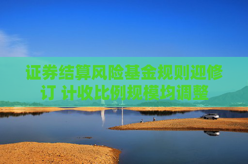 证券结算风险基金规则迎修订 计收比例规模均调整