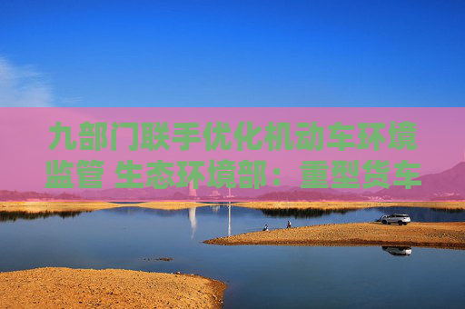 九部门联手优化机动车环境监管 生态环境部：重型货车排放监管是重点