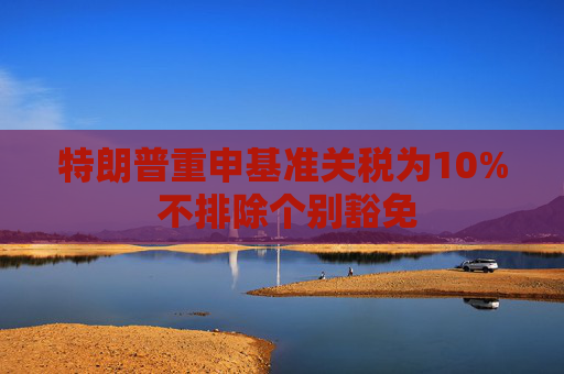 特朗普重申基准关税为10% 不排除个别豁免