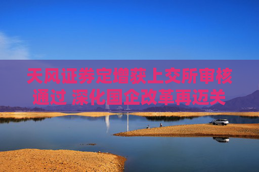 天风证券定增获上交所审核通过 深化国企改革再迈关键一步