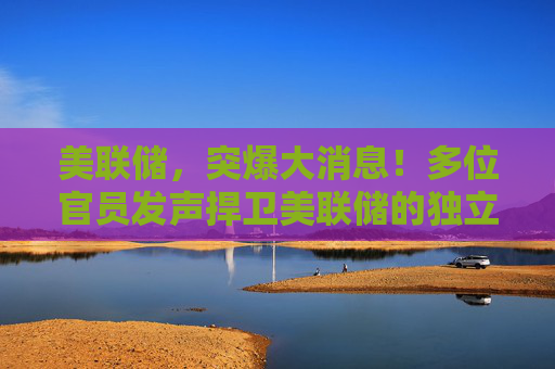 美联储，突爆大消息！多位官员发声捍卫美联储的独立性
