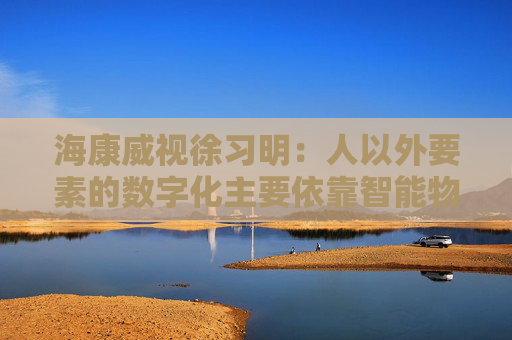 海康威视徐习明：人以外要素的数字化主要依靠智能物联网，其中机遇众多