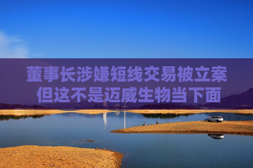董事长涉嫌短线交易被立案 但这不是迈威生物当下面临的最大挑战